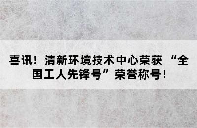 喜讯！清新环境技术中心荣获 “全国工人先锋号”荣誉称号！